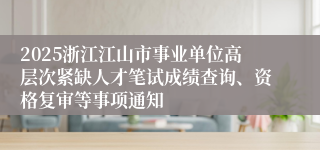 2025浙江江山市事业单位高层次紧缺人才笔试成绩查询、资格复审等事项通知