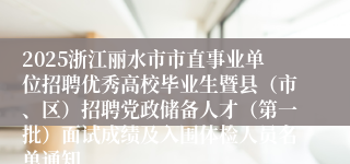 2025浙江丽水市市直事业单位招聘优秀高校毕业生暨县（市、区）招聘党政储备人才（第一批）面试成绩及入围体检人员名单通知 