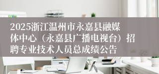 2025浙江温州市永嘉县融媒体中心（永嘉县广播电视台）招聘专业技术人员总成绩公告