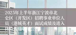 2025年上半年浙江宁波市北仑区（开发区）招聘事业单位人员（港城英才）面试成绩及进入体检人员名单公告