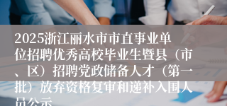 2025浙江丽水市市直事业单位招聘优秀高校毕业生暨县（市、区）招聘党政储备人才（第一批）放弃资格复审和递补入围人员公示
