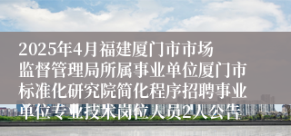 2025年4月福建厦门市市场监督管理局所属事业单位厦门市标准化研究院简化程序招聘事业单位专业技术岗位人员2人公告