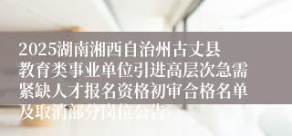 2025湖南湘西自治州古丈县教育类事业单位引进高层次急需紧缺人才报名资格初审合格名单及取消部分岗位公告