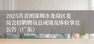 2025共青团深圳市龙岗区委员会招聘聘员总成绩及体检事宜公告（广东）