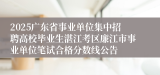 2025广东省事业单位集中招聘高校毕业生湛江考区廉江市事业单位笔试合格分数线公告