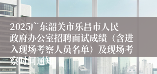 2025广东韶关市乐昌市人民政府办公室招聘面试成绩（含进入现场考察人员名单）及现场考察时间通知