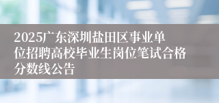 2025广东深圳盐田区事业单位招聘高校毕业生岗位笔试合格分数线公告