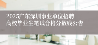 2025广东深圳事业单位招聘高校毕业生笔试合格分数线公告