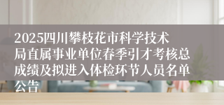 2025四川攀枝花市科学技术局直属事业单位春季引才考核总成绩及拟进入体检环节人员名单公告
