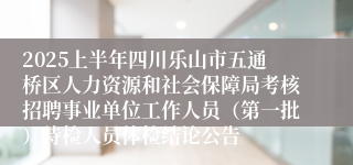 2025上半年四川乐山市五通桥区人力资源和社会保障局考核招聘事业单位工作人员（第一批）待检人员体检结论公告