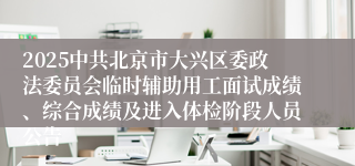 2025中共北京市大兴区委政法委员会临时辅助用工面试成绩、综合成绩及进入体检阶段人员公告