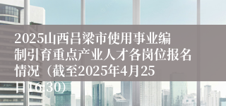 2025山西吕梁市使用事业编制引育重点产业人才各岗位报名情况（截至2025年4月25日16:30）
