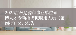 2025吉林辽源市事业单位硕博人才专项招聘拟聘用人员（第四批）公示公告