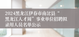 2024黑龙江伊春市南岔县“黑龙江人才周”事业单位招聘拟录用人员名单公示