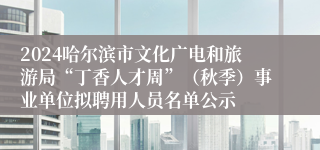 2024哈尔滨市文化广电和旅游局“丁香人才周”（秋季）事业单位拟聘用人员名单公示