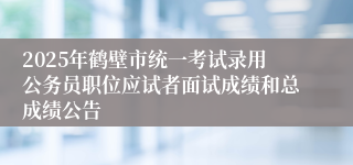2025年鹤壁市统一考试录用公务员职位应试者面试成绩和总成绩公告