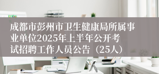 成都市彭州市卫生健康局所属事业单位2025年上半年公开考试招聘工作人员公告（25人）