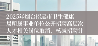 2025年烟台招远市卫生健康局所属事业单位公开招聘高层次人才相关岗位取消、核减招聘计划公告