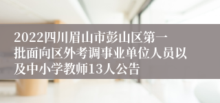 2022四川眉山市彭山区第一批面向区外考调事业单位人员以及中小学教师13人公告