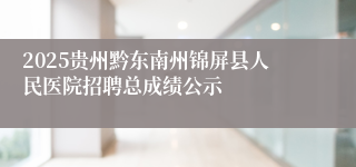 2025贵州黔东南州锦屏县人民医院招聘总成绩公示