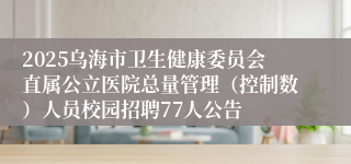 2025乌海市卫生健康委员会直属公立医院总量管理（控制数）人员校园招聘77人公告