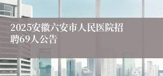 2025安徽六安市人民医院招聘69人公告