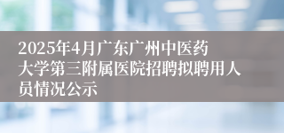 2025年4月广东广州中医药大学第三附属医院招聘拟聘用人员情况公示