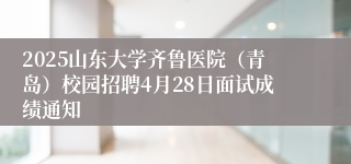 2025山东大学齐鲁医院（青岛）校园招聘4月28日面试成绩通知