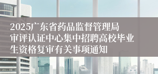 2025广东省药品监督管理局审评认证中心集中招聘高校毕业生资格复审有关事项通知