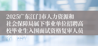 2025广东江门市人力资源和社会保障局属下事业单位招聘高校毕业生入围面试资格复审人员名单公告