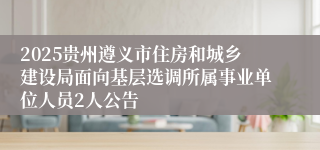 2025贵州遵义市住房和城乡建设局面向基层选调所属事业单位人员2人公告