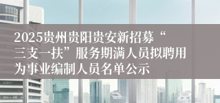 2025贵州贵阳贵安新招募“三支一扶”服务期满人员拟聘用为事业编制人员名单公示