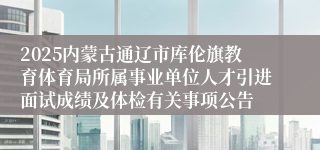 2025内蒙古通辽市库伦旗教育体育局所属事业单位人才引进面试成绩及体检有关事项公告