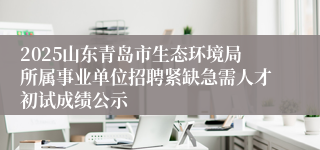 2025山东青岛市生态环境局所属事业单位招聘紧缺急需人才初试成绩公示