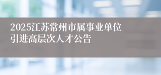 2025江苏常州市属事业单位引进高层次人才公告