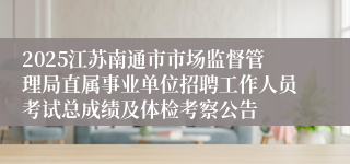 2025江苏南通市市场监督管理局直属事业单位招聘工作人员考试总成绩及体检考察公告