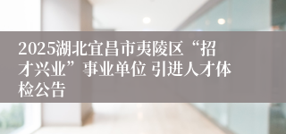 2025湖北宜昌市夷陵区“招才兴业”事业单位 引进人才体检公告