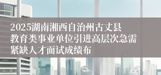 2025湖南湘西自治州古丈县教育类事业单位引进高层次急需紧缺人才面试成绩布