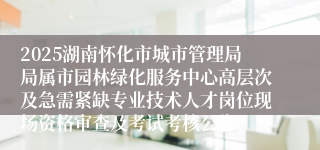 2025湖南怀化市城市管理局局属市园林绿化服务中心高层次及急需紧缺专业技术人才岗位现场资格审查及考试考核公告