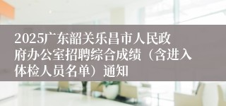2025广东韶关乐昌市人民政府办公室招聘综合成绩（含进入体检人员名单）通知