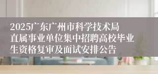 2025广东广州市科学技术局直属事业单位集中招聘高校毕业生资格复审及面试安排公告