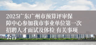 2025广东广州市预算评审保障中心参加我市事业单位第一次招聘人才面试及体检 有关事项公告