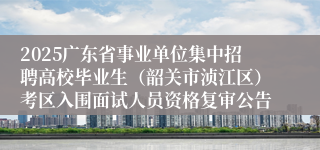 2025广东省事业单位集中招聘高校毕业生（韶关市浈江区）考区入围面试人员资格复审公告