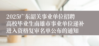 2025广东韶关事业单位招聘高校毕业生南雄市事业单位递补进入资格复审名单公布的通知
