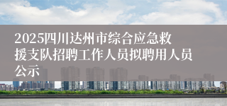 2025四川达州市综合应急救援支队招聘工作人员拟聘用人员公示