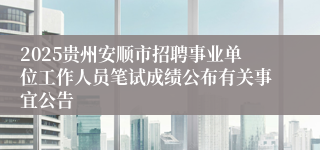 2025贵州安顺市招聘事业单位工作人员笔试成绩公布有关事宜公告