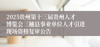 2025贵州第十三届贵州人才博览会三穗县事业单位人才引进现场资格复审公告