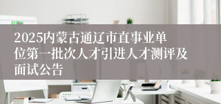 2025内蒙古通辽市直事业单位第一批次人才引进人才测评及面试公告