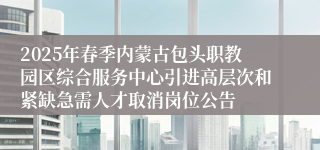 2025年春季内蒙古包头职教园区综合服务中心引进高层次和紧缺急需人才取消岗位公告