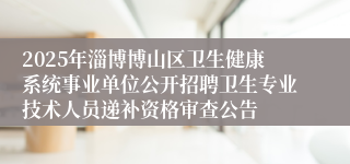 2025年淄博博山区卫生健康系统事业单位公开招聘卫生专业技术人员递补资格审查公告
